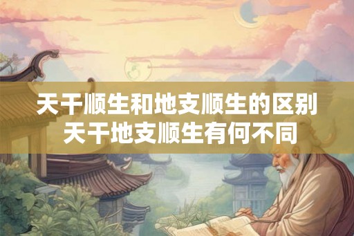 天干顺生和地支顺生的区别 天干地支顺生有何不同