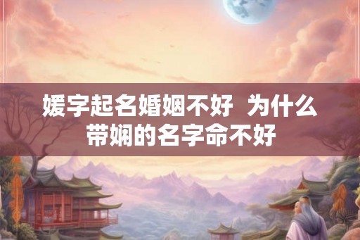 媛字起名婚姻不好 为什么带娴的名字命不好 媛字起名婚姻不好 为什么带娴的名字命不好