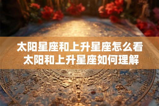 太阳星座和上升星座怎么看 太阳和上升星座如何理解 太阳星座和上升星座怎么看 太阳和上升星座如何理解