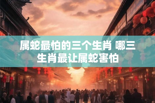 属蛇最怕的三个生肖 哪三生肖最让属蛇害怕