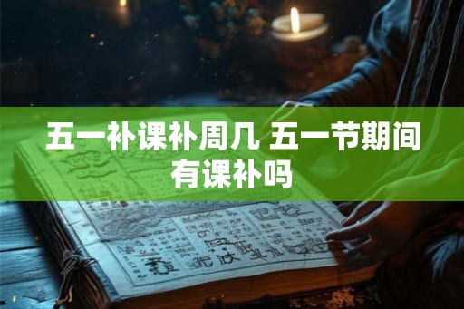 五一补课补周几 五一节期间有课补吗 五一补课补周几 五一节期间有课补吗