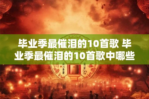 毕业季最催泪的10首歌 毕业季最催泪的10首歌中哪些歌曲最让你感动 毕业季最催泪的10首歌 毕业季最催泪的10首歌中哪些歌曲最让你感动
