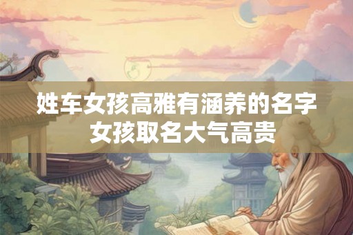 姓车女孩高雅有涵养的名字 女孩取名大气高贵 姓车女孩高雅有涵养的名字 女孩取名大气高贵