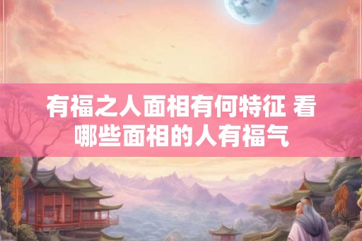 有福之人面相有何特征 看哪些面相的人有福气