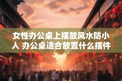 女性办公桌上摆放风水防小人 办公桌适合放置什么摆件