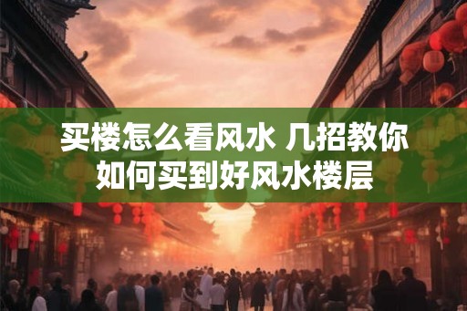 买楼怎么看风水 几招教你如何买到好风水楼层 买楼怎么看风水 几招教你如何买到好风水楼层
