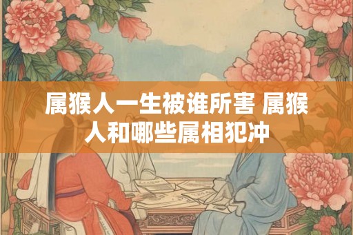 属猴人一生被谁所害 属猴人和哪些属相犯冲