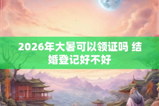 2026年大暑可以领证吗 结婚登记好不好
