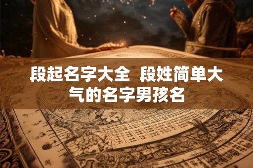 段起名字大全  段姓简单大气的名字男孩名