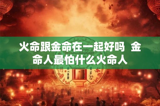 火命跟金命在一起好吗  金命人最怕什么火命人