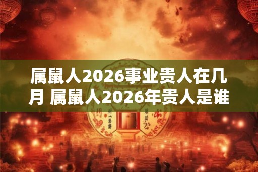 属鼠人2026事业贵人在几月 属鼠人2026年贵人是谁