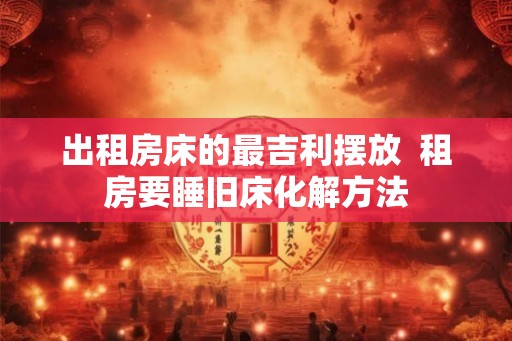 出租房床的最吉利摆放  租房要睡旧床化解方法
