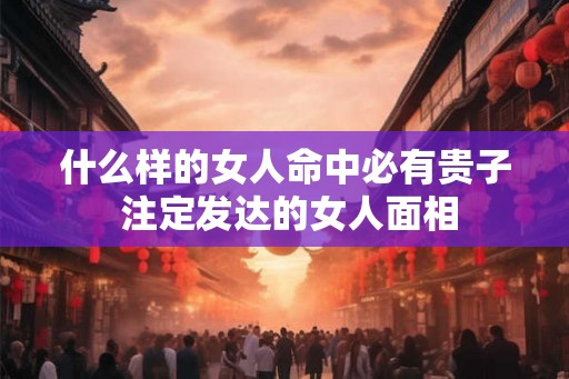 什么样的女人命中必有贵子 注定发达的女人面相 什么样的女人命中必有贵子 注定发达的女人面相