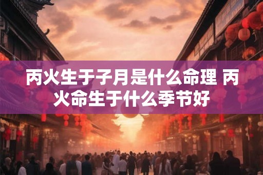 丙火生于子月是什么命理 丙火命生于什么季节好