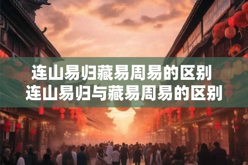连山易归藏易周易的区别 连山易归与藏易周易的区别是什么 连山易归藏易周易的区别 连山易归与藏易周易的区别是什么