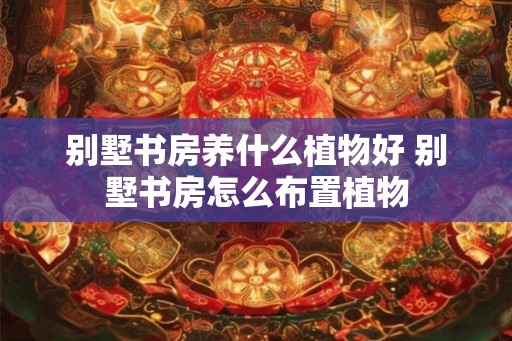 别墅书房养什么植物好 别墅书房怎么布置植物