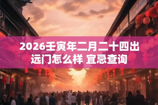 2026壬寅年二月二十四出远门怎么样 宜忌查询 2026壬寅年二月二十四出远门怎么样 宜忌查询