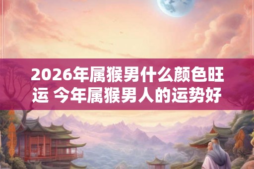 2026年属猴男什么颜色旺运 今年属猴男人的运势好吗 2026年属猴男什么颜色旺运 今年属猴男人的运势好吗