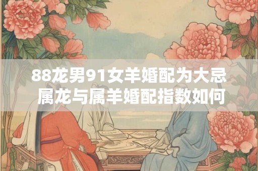 88龙男91女羊婚配为大忌 属龙与属羊婚配指数如何 88龙男91女羊婚配为大忌 属龙与属羊婚配指数如何