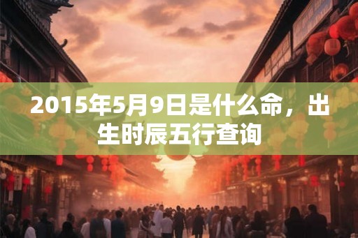 2015年5月9日是什么命，出生时辰五行查询
