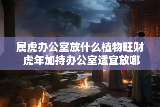 属虎办公室放什么植物旺财 虎年加持办公室适宜放哪些植物