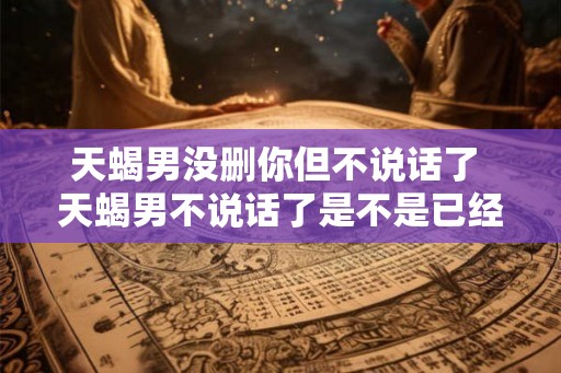 天蝎男没删你但不说话了 天蝎男不说话了是不是已经删了我