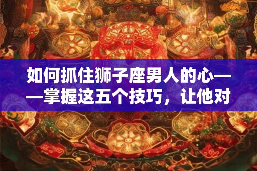 如何抓住狮子座男人的心——掌握这五个技巧,让他对你死心塌地 如何抓住狮子座男人的心——掌握这五个技巧,让他对你死心塌地