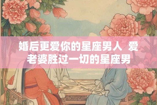 婚后更爱你的星座男人  爱老婆胜过一切的星座男