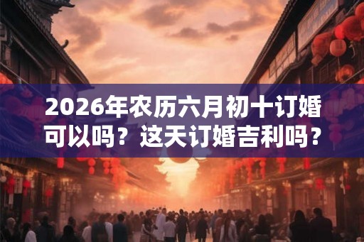 2026年农历六月初十订婚可以吗？这天订婚吉利吗？