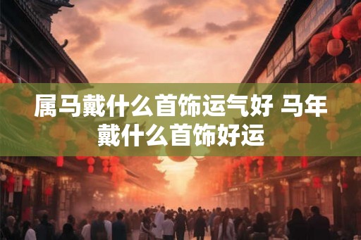 属马戴什么首饰运气好 马年戴什么首饰好运