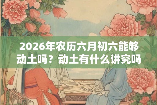 2026年农历六月初六能够动土吗？动土有什么讲究吗？
