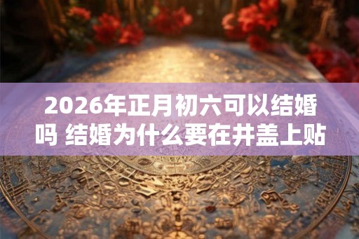 2026年正月初六可以结婚吗 结婚为什么要在井盖上贴红纸 2026年正月初六可以结婚吗 结婚为什么要在井盖上贴红纸