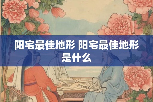 阳宅最佳地形 阳宅最佳地形是什么