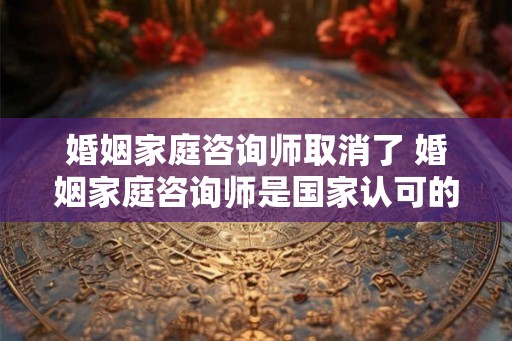 婚姻家庭咨询师取消了 婚姻家庭咨询师是国家认可的资格证吗？