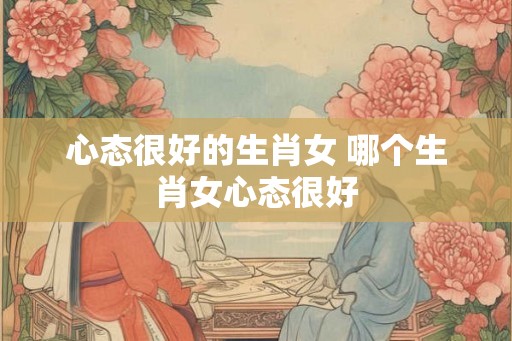 心态很好的生肖女 哪个生肖女心态很好