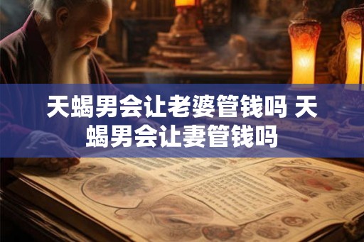 天蝎男会让老婆管钱吗 天蝎男会让妻管钱吗