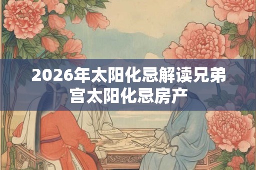 2026年太阳化忌解读兄弟宫太阳化忌房产
