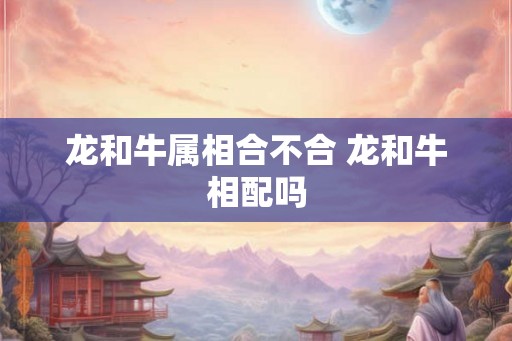 龙和牛属相合不合 龙和牛相配吗 龙和牛属相合不合 龙和牛相配吗