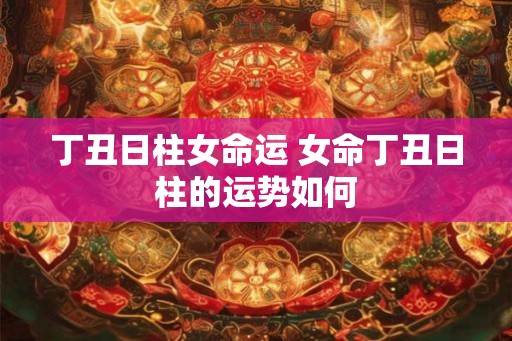 丁丑日柱女命运 女命丁丑日柱的运势如何 丁丑日柱女命运 女命丁丑日柱的运势如何