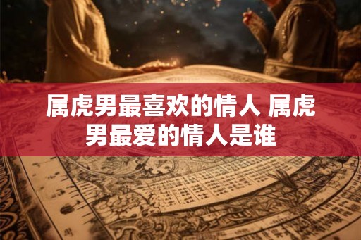 属虎男最喜欢的情人 属虎男最爱的情人是谁