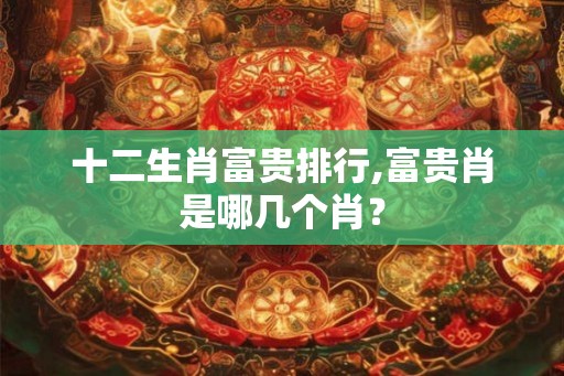 十二生肖富贵排行,富贵肖是哪几个肖？
