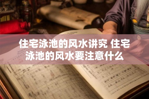 住宅泳池的风水讲究 住宅泳池的风水要注意什么 住宅泳池的风水讲究 住宅泳池的风水要注意什么
