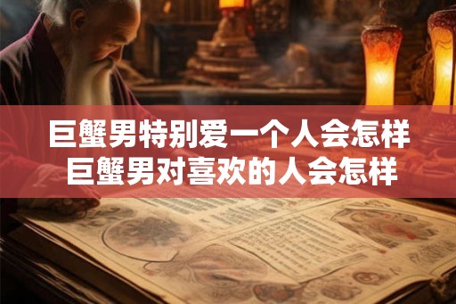 巨蟹男特别爱一个人会怎样 巨蟹男对喜欢的人会怎样