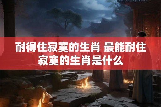 耐得住寂寞的生肖 最能耐住寂寞的生肖是什么 耐得住寂寞的生肖 最能耐住寂寞的生肖是什么