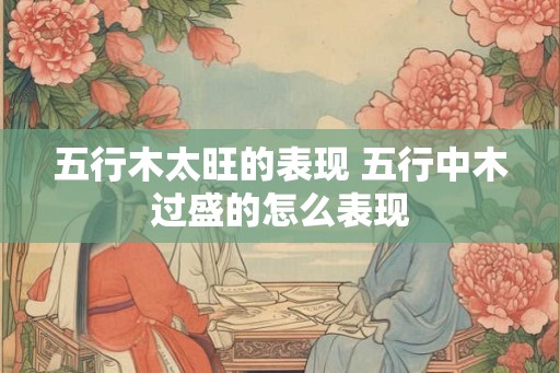 五行木太旺的表现 五行中木过盛的怎么表现