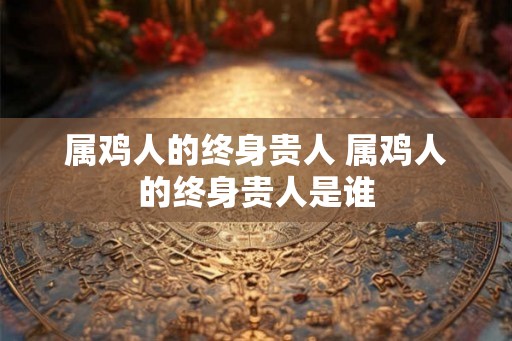 属鸡人的终身贵人 属鸡人的终身贵人是谁