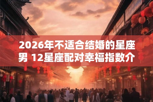 2026年不适合结婚的星座男 12星座配对幸福指数介绍