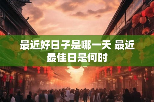 最近好日子是哪一天 最近最佳日是何时
