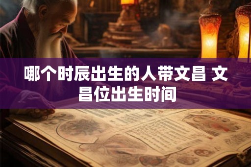 哪个时辰出生的人带文昌 文昌位出生时间 哪个时辰出生的人带文昌 文昌位出生时间