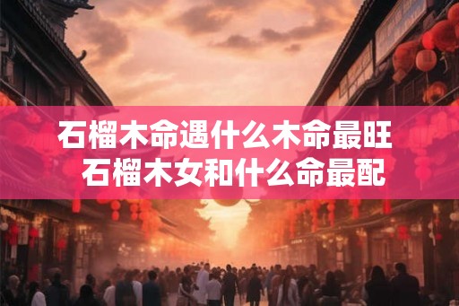 石榴木命遇什么木命最旺  石榴木女和什么命最配
